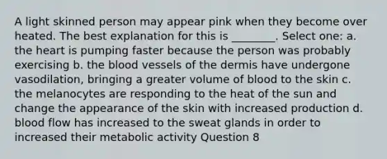 A light skinned person may appear pink when they become over heated. The best explanation for this is ________. Select one: a. the heart is pumping faster because the person was probably exercising b. the blood vessels of the dermis have undergone vasodilation, bringing a greater volume of blood to the skin c. the melanocytes are responding to the heat of the sun and change the appearance of the skin with increased production d. blood flow has increased to the sweat glands in order to increased their metabolic activity Question 8