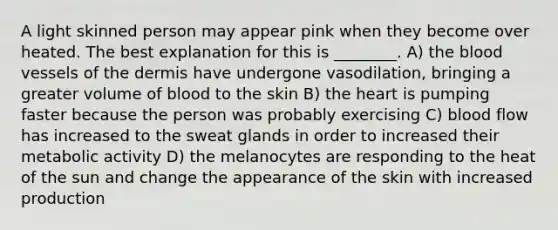 A light skinned person may appear pink when they become over heated. The best explanation for this is ________. A) the blood vessels of the dermis have undergone vasodilation, bringing a greater volume of blood to the skin B) the heart is pumping faster because the person was probably exercising C) blood flow has increased to the sweat glands in order to increased their metabolic activity D) the melanocytes are responding to the heat of the sun and change the appearance of the skin with increased production