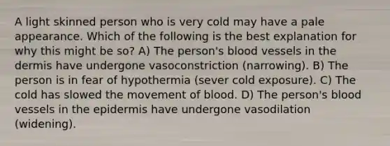 A light skinned person who is very cold may have a pale appearance. Which of the following is the best explanation for why this might be so? A) The person's blood vessels in the dermis have undergone vasoconstriction (narrowing). B) The person is in fear of hypothermia (sever cold exposure). C) The cold has slowed the movement of blood. D) The person's blood vessels in the epidermis have undergone vasodilation (widening).