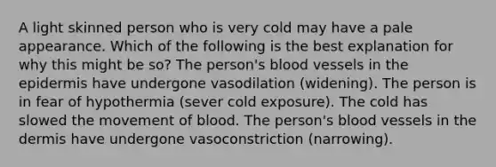 A light skinned person who is very cold may have a pale appearance. Which of the following is the best explanation for why this might be so? The person's blood vessels in the epidermis have undergone vasodilation (widening). The person is in fear of hypothermia (sever cold exposure). The cold has slowed the movement of blood. The person's blood vessels in the dermis have undergone vasoconstriction (narrowing).