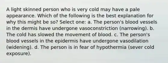 A light skinned person who is very cold may have a pale appearance. Which of the following is the best explanation for why this might be so? Select one: a. The person's blood vessels in the dermis have undergone vasoconstriction (narrowing). b. The cold has slowed the movement of blood. c. The person's blood vessels in the epidermis have undergone vasodilation (widening). d. The person is in fear of hypothermia (sever cold exposure).