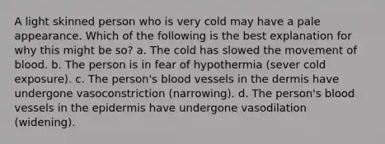 A light skinned person who is very cold may have a pale appearance. Which of the following is the best explanation for why this might be so? a. The cold has slowed the movement of blood. b. The person is in fear of hypothermia (sever cold exposure). c. The person's blood vessels in the dermis have undergone vasoconstriction (narrowing). d. The person's blood vessels in the epidermis have undergone vasodilation (widening).