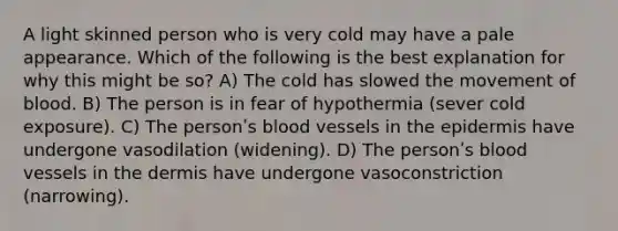 A light skinned person who is very cold may have a pale appearance. Which of the following is the best explanation for why this might be so? A) The cold has slowed the movement of blood. B) The person is in fear of hypothermia (sever cold exposure). C) The personʹs blood vessels in the epidermis have undergone vasodilation (widening). D) The personʹs blood vessels in the dermis have undergone vasoconstriction (narrowing).