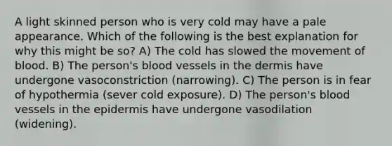 A light skinned person who is very cold may have a pale appearance. Which of the following is the best explanation for why this might be so? A) The cold has slowed the movement of blood. B) The person's blood vessels in the dermis have undergone vasoconstriction (narrowing). C) The person is in fear of hypothermia (sever cold exposure). D) The person's blood vessels in the epidermis have undergone vasodilation (widening).