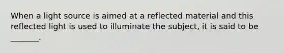 When a light source is aimed at a reflected material and this reflected light is used to illuminate the subject, it is said to be _______.