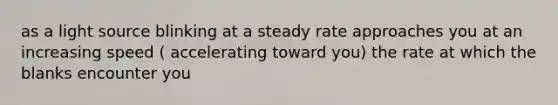 as a light source blinking at a steady rate approaches you at an increasing speed ( accelerating toward you) the rate at which the blanks encounter you