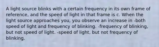 A light source blinks with a certain frequency in its own frame of reference, and the speed of light in that frame is c. When the light source approaches you, you observe an increase in -both speed of light and frequency of blinking. -frequency of blinking, but not speed of light. -speed of light, but not frequency of blinking.