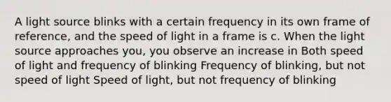 A light source blinks with a certain frequency in its own frame of reference, and the speed of light in a frame is c. When the light source approaches you, you observe an increase in Both speed of light and frequency of blinking Frequency of blinking, but not speed of light Speed of light, but not frequency of blinking