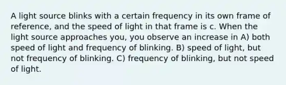 A light source blinks with a certain frequency in its own frame of reference, and the speed of light in that frame is c. When the light source approaches you, you observe an increase in A) both speed of light and frequency of blinking. B) speed of light, but not frequency of blinking. C) frequency of blinking, but not speed of light.