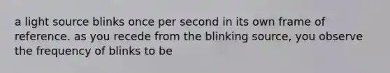 a light source blinks once per second in its own frame of reference. as you recede from the blinking source, you observe the frequency of blinks to be