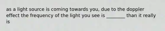 as a light source is coming towards you, due to the doppler effect the frequency of the light you see is ________ than it really is