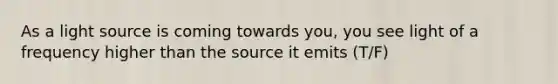 As a light source is coming towards you, you see light of a frequency higher than the source it emits (T/F)