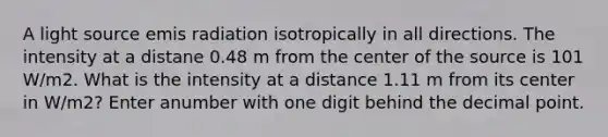 A light source emis radiation isotropically in all directions. The intensity at a distane 0.48 m from the center of the source is 101 W/m2. What is the intensity at a distance 1.11 m from its center in W/m2? Enter anumber with one digit behind the decimal point.