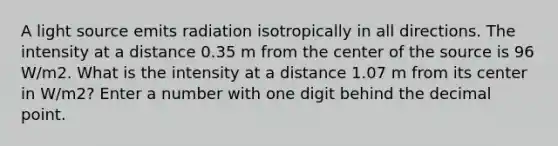 A light source emits radiation isotropically in all directions. The intensity at a distance 0.35 m from the center of the source is 96 W/m2. What is the intensity at a distance 1.07 m from its center in W/m2? Enter a number with one digit behind the decimal point.