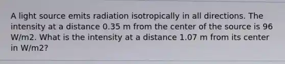 A light source emits radiation isotropically in all directions. The intensity at a distance 0.35 m from the center of the source is 96 W/m2. What is the intensity at a distance 1.07 m from its center in W/m2?