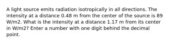 A light source emits radiation isotropically in all directions. The intensity at a distance 0.48 m from the center of the source is 89 W/m2. What is the intensity at a distance 1.17 m from its center in W/m2? Enter a number with one digit behind the decimal point.