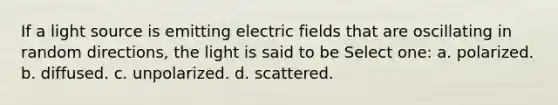 If a light source is emitting electric fields that are oscillating in random directions, the light is said to be Select one: a. polarized. b. diffused. c. unpolarized. d. scattered.