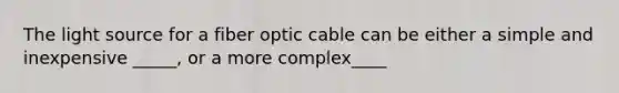 The light source for a fiber optic cable can be either a simple and inexpensive _____, or a more complex____