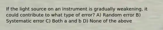 If the light source on an instrument is gradually weakening, it could contribute to what type of error? A) Random error B) Systematic error C) Both a and b D) None of the above