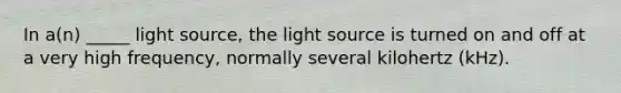 In a(n) _____ light source, the light source is turned on and off at a very high frequency, normally several kilohertz (kHz).