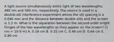 A light source simultaneously emits light of two wavelengths, 480 nm and 560 nm, respectively. The source is used in a double-slit interference experiment where the slit spacing is a 0.040 mm and the distance between double slits and the screen is 1.2 m. What is the separation between the second-order bright fringes of the two wavelengths as they appear on the screen? (1 nm = 10-9 m) A. 0.16 cm B. 0.32 cm C. 0.48 cm D. 0.64 cm E. 0.80 cm