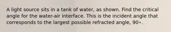 A light source sits in a tank of water, as shown. Find the critical angle for the water-air interface. This is the incident angle that corresponds to the largest possible refracted angle, 90∘.