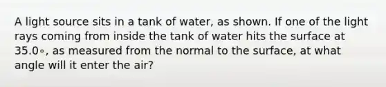 A light source sits in a tank of water, as shown. If one of the light rays coming from inside the tank of water hits the surface at 35.0∘, as measured from the normal to the surface, at what angle will it enter the air?