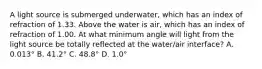 A light source is submerged underwater, which has an index of refraction of 1.33. Above the water is air, which has an index of refraction of 1.00. At what minimum angle will light from the light source be totally reflected at the water/air interface? A. 0.013° B. 41.2° C. 48.8° D. 1.0°