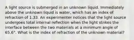 A light source is submerged in an unknown liquid. Immediately above the unknown liquid is water, which has an index of refraction of 1.33. An experimenter notices that the light source undergoes total internal reflection when the light strikes the interface between the two materials at a minimum angle of 65.6°. What is the index of refraction of the unknown material?