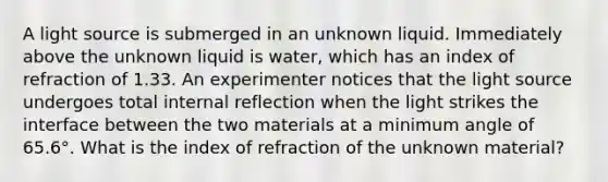 A light source is submerged in an unknown liquid. Immediately above the unknown liquid is water, which has an index of refraction of 1.33. An experimenter notices that the light source undergoes total internal reflection when the light strikes the interface between the two materials at a minimum angle of 65.6°. What is the index of refraction of the unknown material?