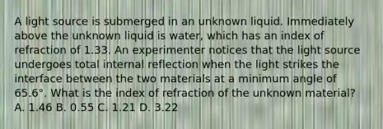 A light source is submerged in an unknown liquid. Immediately above the unknown liquid is water, which has an index of refraction of 1.33. An experimenter notices that the light source undergoes total internal reflection when the light strikes the interface between the two materials at a minimum angle of 65.6°. What is the index of refraction of the unknown material? A. 1.46 B. 0.55 C. 1.21 D. 3.22