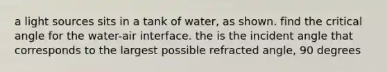 a light sources sits in a tank of water, as shown. find the critical angle for the water-air interface. the is the incident angle that corresponds to the largest possible refracted angle, 90 degrees