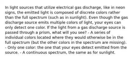 In light sources that utilize electrical gas discharge, like in neon signs, the emitted light is composed of discrete colors rather than the full spectrum (such as in sunlight). Even though the gas discharge source emits multiple colors of light, your eyes can only detect one color. If the light from a gas discharge source is passed through a prism, what will you see? - A series of individual colors located where they would otherwise be in the full spectrum (but the other colors in the spectrum are missing). - Only one color: the one that your eyes detect emitted from the source. - A continuous spectrum, the same as for sunlight.