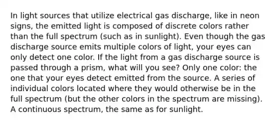 In light sources that utilize electrical gas discharge, like in neon signs, the emitted light is composed of discrete colors rather than the full spectrum (such as in sunlight). Even though the gas discharge source emits multiple colors of light, your eyes can only detect one color. If the light from a gas discharge source is passed through a prism, what will you see? Only one color: the one that your eyes detect emitted from the source. A series of individual colors located where they would otherwise be in the full spectrum (but the other colors in the spectrum are missing). A continuous spectrum, the same as for sunlight.