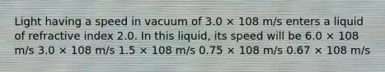 Light having a speed in vacuum of 3.0 × 108 m/s enters a liquid of refractive index 2.0. In this liquid, its speed will be 6.0 × 108 m/s 3.0 × 108 m/s 1.5 × 108 m/s 0.75 × 108 m/s 0.67 × 108 m/s