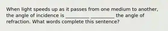 When light speeds up as it passes from one medium to another, the angle of incidence is __________ __________ the angle of refraction. What words complete this sentence?