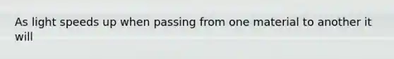 As light speeds up when passing from one material to another it will