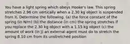 You have a light spring which obeys Hooke's law. This spring stretches 2.96 cm vertically when a 2.30 kg object is suspended from it. Determine the following. (a) the force constant of the spring (in N/m) (b) the distance (in cm) the spring stretches if you replace the 2.30 kg object with a 1.15 kg object (c) the amount of work (in J) an external agent must do to stretch the spring 8.10 cm from its unstretched position