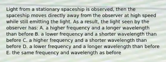 Light from a stationary spaceship is observed, then the spaceship moves directly away from the observer at high speed while still emitting the light. As a result, the light seen by the observer has: A. a higher frequency and a longer wavelength than before B. a lower frequency and a shorter wavelength than before C. a higher frequency and a shorter wavelength than before D. a lower frequency and a longer wavelength than before E. the same frequency and wavelength as before