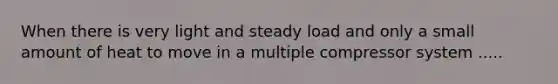 When there is very light and steady load and only a small amount of heat to move in a multiple compressor system .....