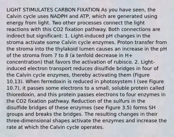 LIGHT STIMULATES CARBON FIXATION As you have seen, the Calvin cycle uses NADPH and ATP, which are generated using energy from light. Two other processes connect the light reactions with this CO2 fixation pathway. Both connections are indirect but significant: 1. Light-induced pH changes in the stroma activate some Calvin cycle enzymes. Proton transfer from the stroma into the thylakoid lumen causes an increase in the pH of the stroma from 7 to 8 (a tenfold decrease in H+ concentration) that favors the activation of rubisco. 2. Light-induced electron transport reduces disulfide bridges in four of the Calvin cycle enzymes, thereby activating them (Figure 10.13). When ferredoxin is reduced in photosystem I (see Figure 10.7), it passes some electrons to a small, soluble protein called thioredoxin, and this protein passes electrons to four enzymes in the CO2 fixation pathway. Reduction of the sulfurs in the disulfide bridges of these enzymes (see Figure 3.5) forms SH groups and breaks the bridges. The resulting changes in their three-dimensional shapes activate the enzymes and increase the rate at which the Calvin cycle operates.