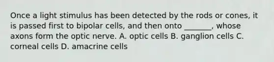 Once a light stimulus has been detected by the rods or cones, it is passed first to bipolar cells, and then onto _______, whose axons form the optic nerve. A. optic cells B. ganglion cells C. corneal cells D. amacrine cells