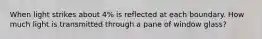 When light strikes about 4% is reflected at each boundary. How much light is transmitted through a pane of window glass?