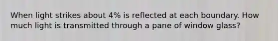 When light strikes about 4% is reflected at each boundary. How much light is transmitted through a pane of window glass?