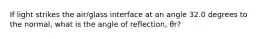 If light strikes the air/glass interface at an angle 32.0 degrees to the normal, what is the angle of reflection, θr?