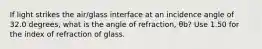 If light strikes the air/glass interface at an incidence angle of 32.0 degrees, what is the angle of refraction, θb? Use 1.50 for the index of refraction of glass.