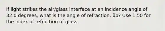 If light strikes the air/glass interface at an incidence angle of 32.0 degrees, what is the angle of refraction, θb? Use 1.50 for the index of refraction of glass.