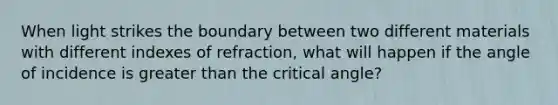 When light strikes the boundary between two different materials with different indexes of refraction, what will happen if the angle of incidence is greater than the critical angle?