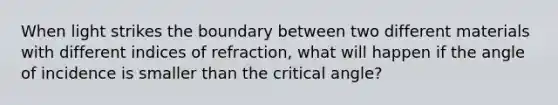 When light strikes the boundary between two different materials with different indices of refraction, what will happen if the angle of incidence is smaller than the critical angle?