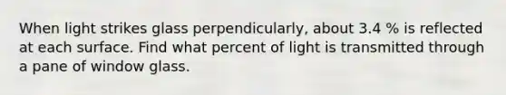 When light strikes glass perpendicularly, about 3.4 % is reflected at each surface. Find what percent of light is transmitted through a pane of window glass.